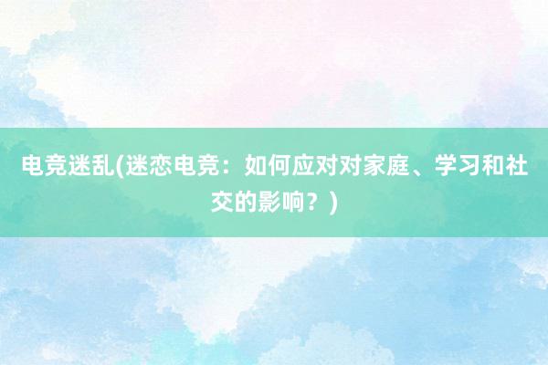 电竞迷乱(迷恋电竞：如何应对对家庭、学习和社交的影响？)