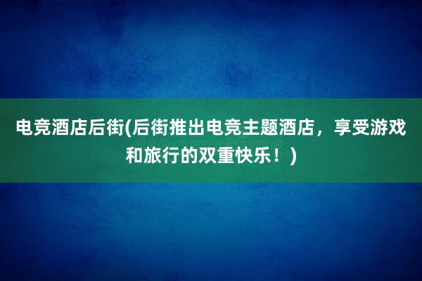 电竞酒店后街(后街推出电竞主题酒店，享受游戏和旅行的双重快乐！)