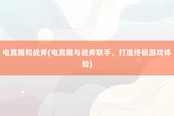 电竞雕和战斧(电竞雕与战斧联手，打造终极游戏体验)