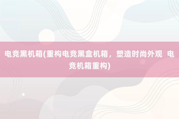 电竞黑机箱(重构电竞黑盒机箱，塑造时尚外观  电竞机箱重构)