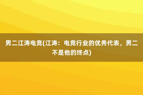 男二江涛电竞(江涛：电竞行业的优秀代表，男二不是他的终点)