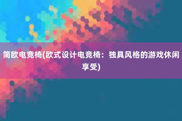 简欧电竞椅(欧式设计电竞椅：独具风格的游戏休闲享受)