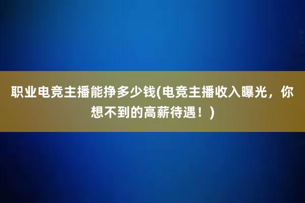 职业电竞主播能挣多少钱(电竞主播收入曝光，你想不到的高薪待遇！)