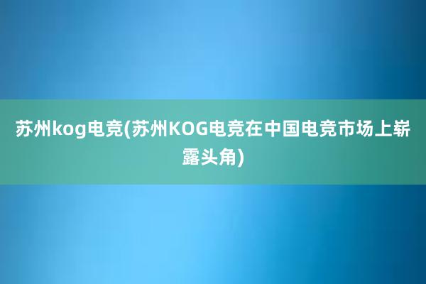 苏州kog电竞(苏州KOG电竞在中国电竞市场上崭露头角)