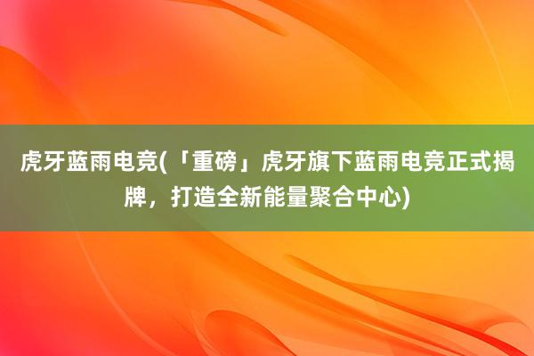 虎牙蓝雨电竞(「重磅」虎牙旗下蓝雨电竞正式揭牌，打造全新能量聚合中心)