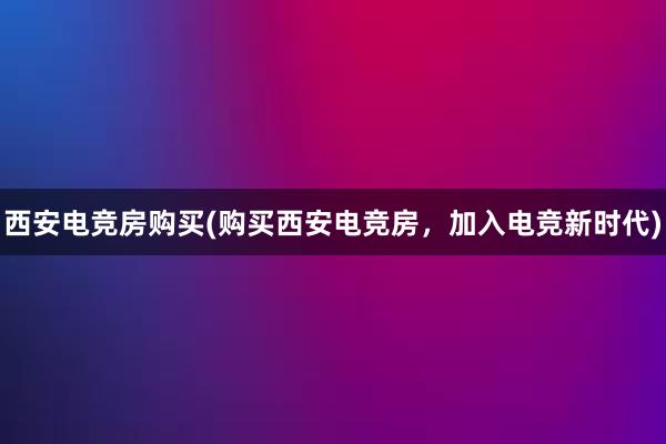 西安电竞房购买(购买西安电竞房，加入电竞新时代)