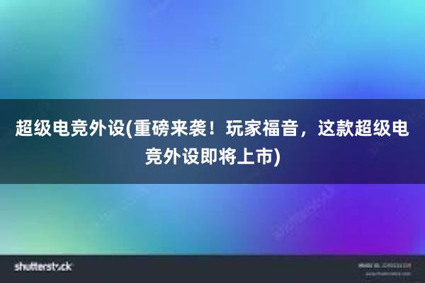 超级电竞外设(重磅来袭！玩家福音，这款超级电竞外设即将上市)