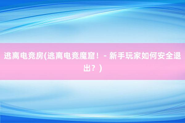 逃离电竞房(逃离电竞魔窟！- 新手玩家如何安全退出？)