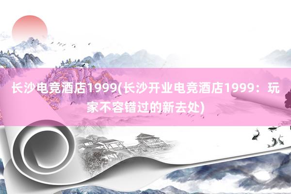 长沙电竞酒店1999(长沙开业电竞酒店1999：玩家不容错过的新去处)