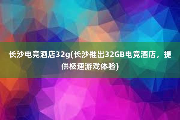 长沙电竞酒店32g(长沙推出32GB电竞酒店，提供极速游戏体验)