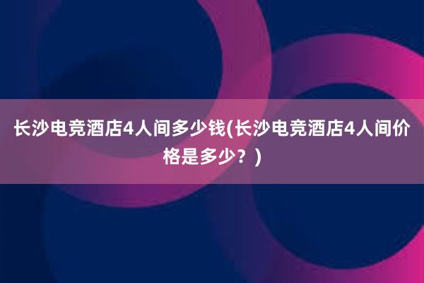 长沙电竞酒店4人间多少钱(长沙电竞酒店4人间价格是多少？)