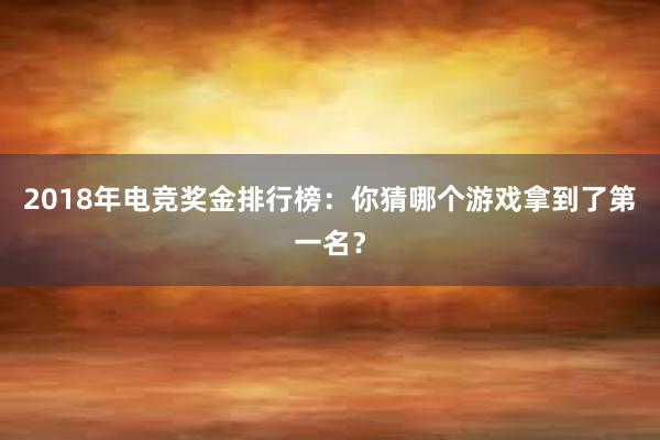 2018年电竞奖金排行榜：你猜哪个游戏拿到了第一名？