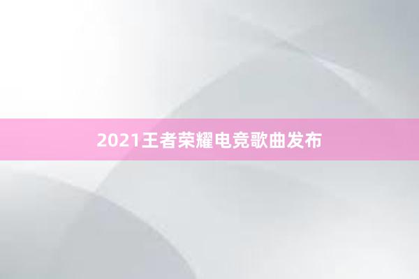 2021王者荣耀电竞歌曲发布