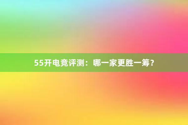 55开电竞评测：哪一家更胜一筹？