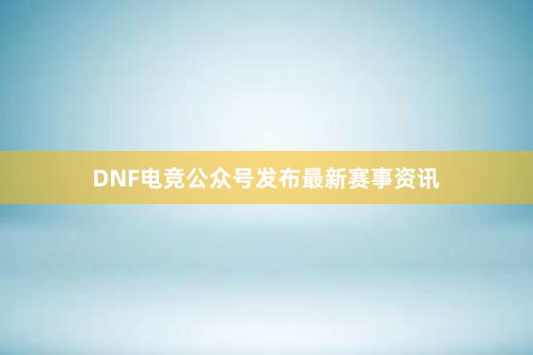 DNF电竞公众号发布最新赛事资讯