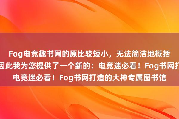 Fog电竞趣书网的原比较短小，无法简洁地概括网站的特点或内容，因此我为您提供了一个新的：电竞迷必看！Fog书网打造的大神专属图书馆