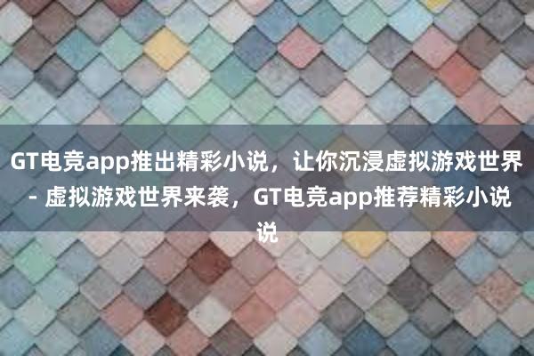 GT电竞app推出精彩小说，让你沉浸虚拟游戏世界 - 虚拟游戏世界来袭，GT电竞app推荐精彩小说