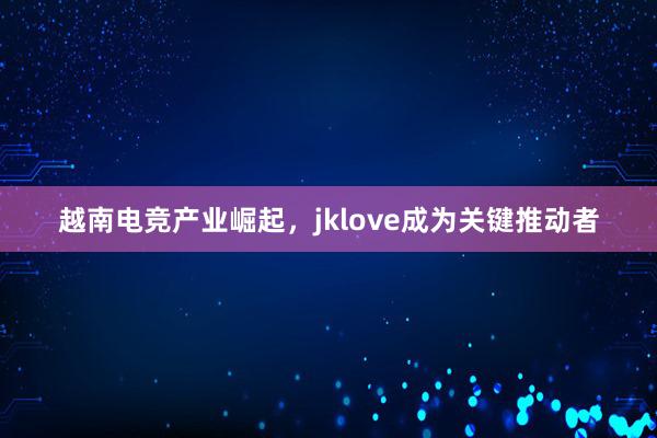 越南电竞产业崛起，jklove成为关键推动者