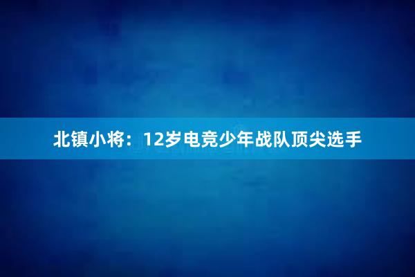 北镇小将：12岁电竞少年战队顶尖选手