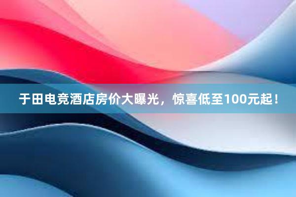 于田电竞酒店房价大曝光，惊喜低至100元起！