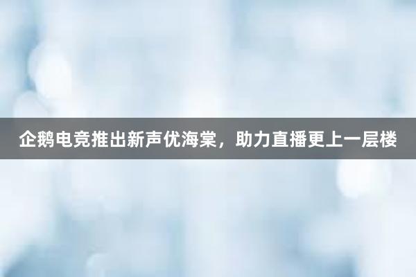 企鹅电竞推出新声优海棠，助力直播更上一层楼