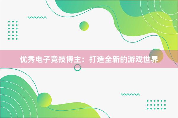 优秀电子竞技博主：打造全新的游戏世界