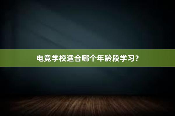 电竞学校适合哪个年龄段学习？