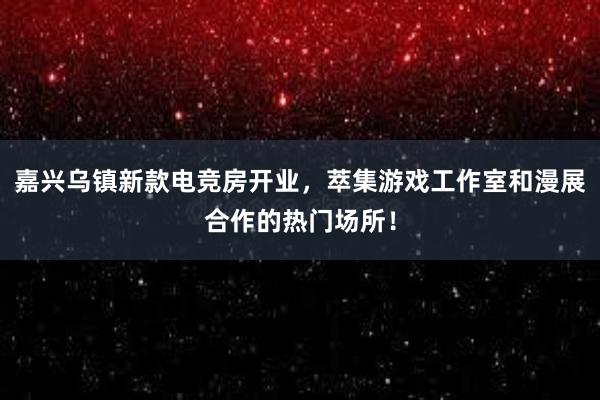 嘉兴乌镇新款电竞房开业，萃集游戏工作室和漫展合作的热门场所！