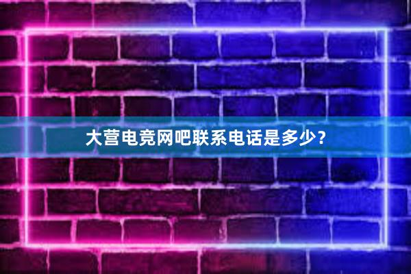 大营电竞网吧联系电话是多少？