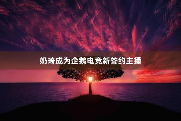 奶琦成为企鹅电竞新签约主播