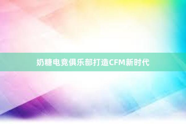 奶糖电竞俱乐部打造CFM新时代