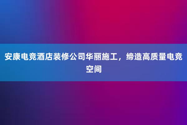 安康电竞酒店装修公司华丽施工，缔造高质量电竞空间