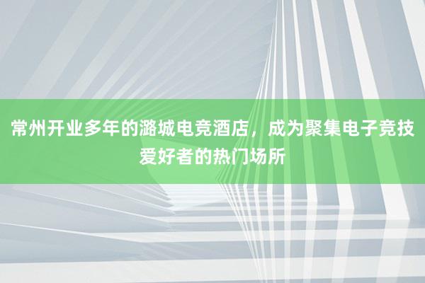 常州开业多年的潞城电竞酒店，成为聚集电子竞技爱好者的热门场所