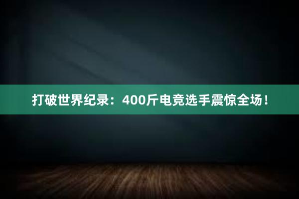 打破世界纪录：400斤电竞选手震惊全场！