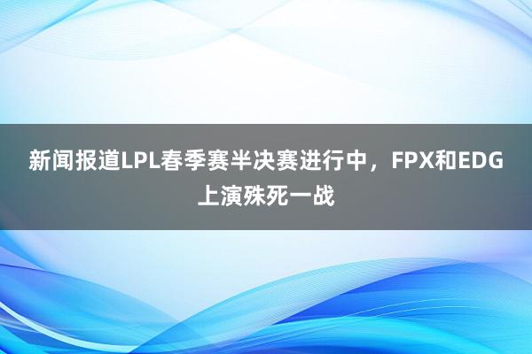 新闻报道LPL春季赛半决赛进行中，FPX和EDG上演殊死一战