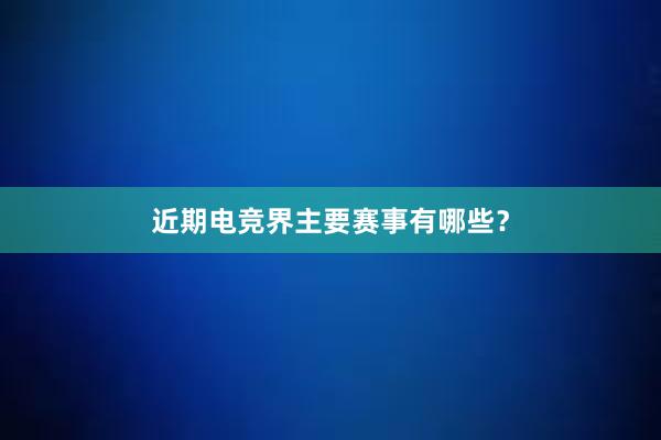 近期电竞界主要赛事有哪些？