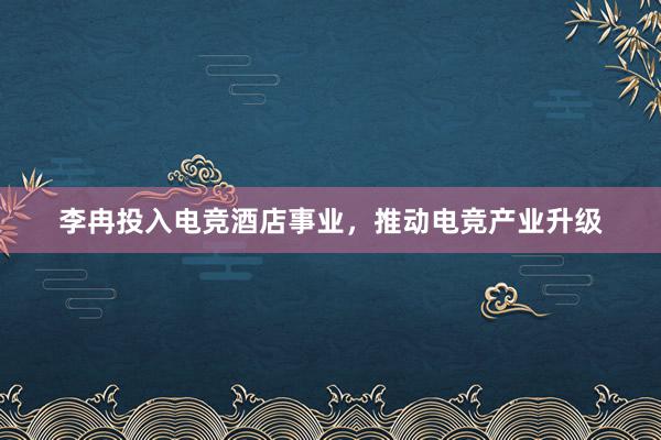 李冉投入电竞酒店事业，推动电竞产业升级