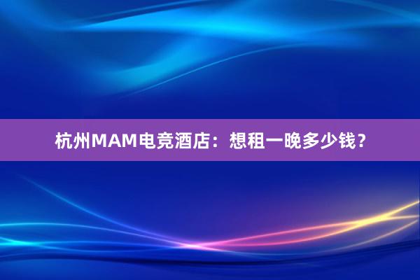 杭州MAM电竞酒店：想租一晚多少钱？