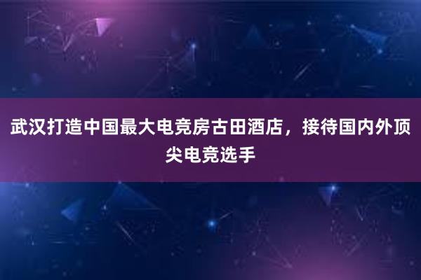 武汉打造中国最大电竞房古田酒店，接待国内外顶尖电竞选手