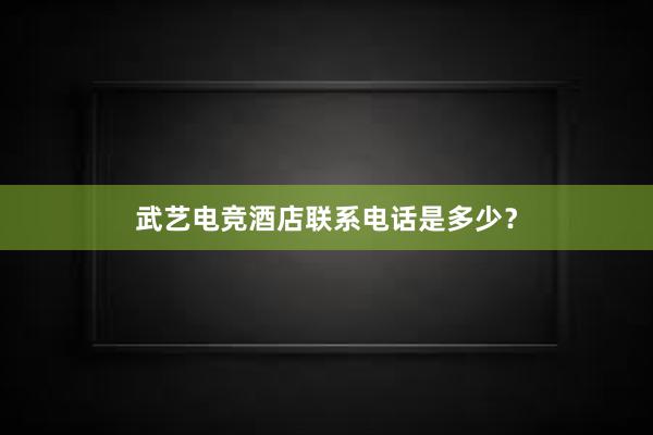 武艺电竞酒店联系电话是多少？