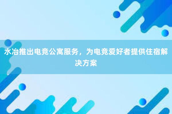 水冶推出电竞公寓服务，为电竞爱好者提供住宿解决方案