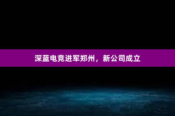 深蓝电竞进军郑州，新公司成立