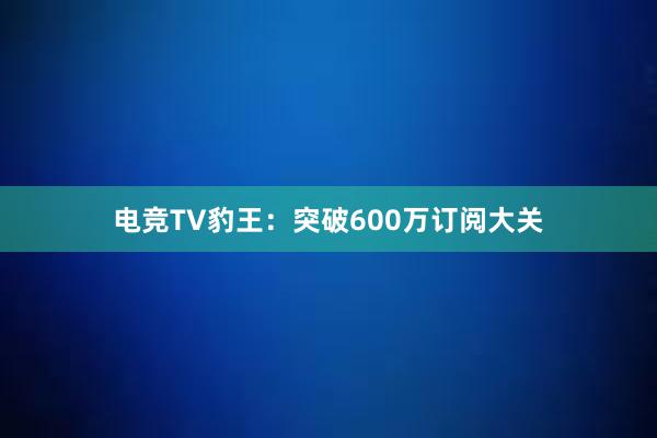 电竞TV豹王：突破600万订阅大关