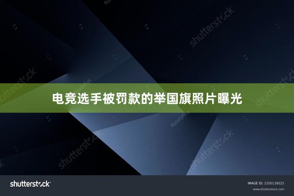 电竞选手被罚款的举国旗照片曝光