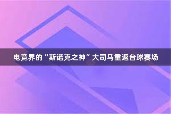 电竞界的“斯诺克之神”大司马重返台球赛场