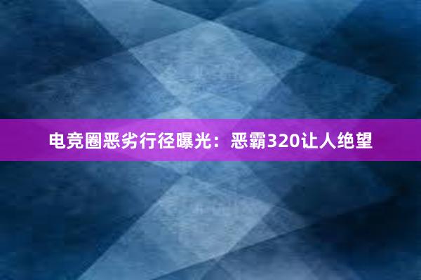 电竞圈恶劣行径曝光：恶霸320让人绝望