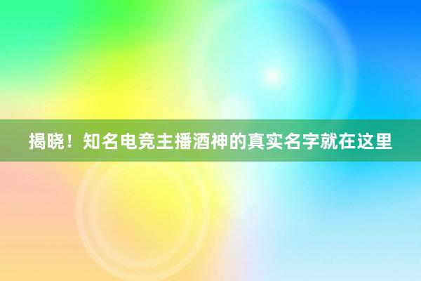 揭晓！知名电竞主播酒神的真实名字就在这里