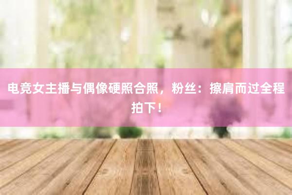 电竞女主播与偶像硬照合照，粉丝：擦肩而过全程拍下！