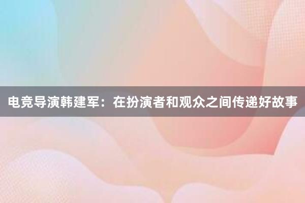 电竞导演韩建军：在扮演者和观众之间传递好故事