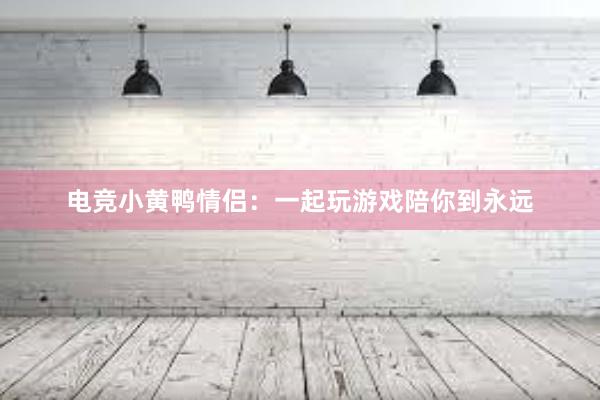 电竞小黄鸭情侣：一起玩游戏陪你到永远